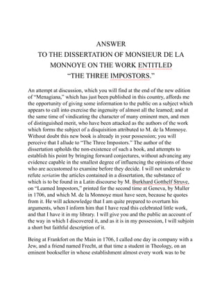 ANSWER
TO THE DISSERTATION OF MONSIEUR DE LA
MONNOYE ON THE WORK ENTITLED
“THE THREE IMPOSTORS.”
An attempt at discussion, which you will find at the end of the new edition
of “Menagiana,” which has just been published in this country, affords me
the opportunity of giving some information to the public on a subject which
appears to call into exercise the ingenuity of almost all the learned; and at
the same time of vindicating the character of many eminent men, and men
of distinguished merit, who have been attacked as the authors of the work
which forms the subject of a disquisition attributed to M. de la Monnoye.
Without doubt this new book is already in your possession; you will
perceive that I allude to “The Three Impostors.” The author of the
dissertation upholds the non-existence of such a book, and attempts to
establish his point by bringing forward conjectures, without advancing any
evidence capable in the smallest degree of influencing the opinions of those
who are accustomed to examine before they decide. I will not undertake to
refute seriatim the articles contained in a dissertation, the substance of
which is to be found in a Latin discourse by M. Burkhard Gotthelf Struve,
on “Learned Impostors,” printed for the second time at Geneva, by Muller
in 1706, and which M. de la Monnoye must have seen, because he quotes
from it. He will acknowledge that I am quite prepared to overturn his
arguments, when I inform him that I have read this celebrated little work,
and that I have it in my library. I will give you and the public an account of
the way in which I discovered it, and as it is in my possession, I will subjoin
a short but faithful description of it.
Being at Frankfort on the Main in 1706, I called one day in company with a
Jew, and a friend named Frecht, at that time a student in Theology, on an
eminent bookseller in whose establishment almost every work was to be
 