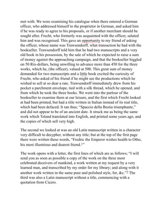 met with. We were examining his catalogue when there entered a German
officer, who addressed himself to the proprietor in German, and asked him
if he was ready to agree to his proposals, or if another merchant should be
sought after. Frecht, who formerly was acquainted with the officer, saluted
him and was recognised. This gave an opportunity to my friend of asking
the officer, whose name was Trawsendorff, what transaction he had with the
bookseller. Trawsendorff told him that he had two manuscripts and a very
old book in his possession, by the sale of which he expected to raise a sum
of money against the approaching campaign, and that the bookseller higgled
on 50 Rix-dollars, being unwilling to advance more than 450 for the three
works, which he, (the officer), valued at 500. This great sum of money
demanded for two manuscripts and a little book excited the curiosity of
Frecht, who asked of his friend if he might see the productions which he
wished to sell at so dear a rate. Trawsendorff immediately drew from his
pocket a parchment envelope, tied with a silk thread, which he opened, and
from which he took the three books. We went into the parlour of the
bookseller to examine them at our leisure, and the first which Frecht looked
at had been printed, but had a title written in Italian instead of its real title,
which had been defaced. It ran thus; “Spaccio della Bestia triumphante,”
and did not appear to be of an ancient date. It struck me as being the same
work which Toland translated into English, and printed some years ago, and
the copies of which sell very high.
The second we looked at was an old Latin manuscript written in a character
very difficult to decypher, without any title; but at the top of the first page
there were written these words, “Fredric the Emperor wishes health to Otho,
his most illustrious and dearest friend.1”
The work opens with a letter, the first lines of which are as follows; “I will
send you as soon as possible a copy of the work on the three most
celebrated deceivers of mankind, a work written at my request by a very
learned man, and transcribed by my order for my library; and along with it
another work written in the same pure and polished style, for, &c.”2 The
third was also a Latin manuscript without a title, commencing with a
quotation from Cicero.
 