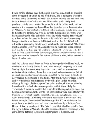 Frecht having glanced over the books in a hurried way, fixed his attention
upon the second, of which he had often heard, and in respect to which he
had read many conflicting histories; and without looking into the other two,
he took Trawsendorff aside and told him that he would easily find
purchasers of the three works. He spoke little of the Italian work, and by
reading a few passages he showed him that the other was a demonstration
of Atheism. As the bookseller still held to his terms, and would not come up
to the officer’s demand, we went all three to the lodgings of Frecht, who
having an object in view called for wine, and while begging Trawsendorff
to inform us how he came by the works, he made him swallow so many
bumpers that he soon became half intoxicated, so that Frecht had little
difficulty in persuading him to leave with him the manuscript of “The Three
most celebrated Deceivers of Mankind;” but he made him take a solemn
oath that he would not copy it. On this condition, the work was to be left
with us from Wednesday till Sunday night, when Trawsendorff was to call
again and take his share of a few bottles of Frecht’s wine, which seemed to
be much to his taste.
As I had quite as much desire as Frecht to be acquainted with the book, we
sat down immediately to read it over, determining to sleep very little until
Sunday night. It was not very large—an octavo work of ten sections,
exclusive of the prefatory letter, but in so small a character, and so full of
contractions, besides being without points, that we had much difficulty in
decyphering the first page in two hours. After this however we read it more
easily, which made me suggest to my friend a plan (rather Jesuitical)
whereby he might obtain a copy of this celebrated work without breaking
his oath which he had taken on compulsion;—that it was likely that
Trawsendorff, when he insisted that it should not be copied, only meant that
he should not transcribe the words—in short that we were quite at liberty to
translate it. To which Frecht consented after some scruples, and we set to
work immediately. On Sunday we were in possession of the work a little
before midnight. Trawsendorff afterwards got his 500 rix-dollars for the
work from a bookseller who had been commissioned by a Prince of the
House of Saxe to purchase it. The Prince knew that it had been stolen from
the Royal Library at Munich, when the Germans obtained possession of the
city after the defeat of the French and Bavarians at Hochstet, and
 