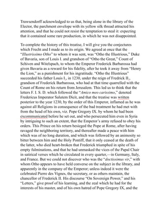 Trawsendorff acknowledged to us that, being alone in the library of the
Elector, the parchment envelope with its yellow silk thread attracted his
attention, and that he could not resist the temptation to steal it: expecting
that it contained some rare production, in which he was not disappointed.
To complete the history of this treatise, I will give you the conjectures
which Frecht and I made as to its origin. We agreed at once that the
“Illustrissimo Otho” to whom it was sent, was “Otho the Illustrious,” Duke
of Bavaria, son of Louis I. and grandson of “Otho the Great,” Count of
Schiven and Witelspach, to whom the Emperor Frederick Barbarossa had
given Bavaria as a reward for his fidelity, after he took it away from “Henry
the Lion,” as a punishment for his ingratitude. “Otho the Illustrious”
succeeded his father Louis I., in 1230, under the reign of Fredrick II.,
grandson of Frederick Barbarossa, who had at that time quarrelled with the
Count of Rome on his return from Jerusalem. This led us to think that the
letters F. I. S. D. which followed the “Amico meo carissimo,” denoted
Fredericus Imperator Salutem Dicit, and that the treatise was written
posterior to the year 1230, by the order of this Emperor, inflamed as he was
against all Religions in consequence of the bad treatment he had met with
from the head of his own, viz. Pope Gregory IX. by whom he had been
excommunicated before he set out, and who persecuted him even in Syria
by intriguing to such an extent, that the Emperor’s army refused to obey his
orders. This Prince on his return besieged the Pope at Rome, after having
ravaged the neighboring territory, and thereafter made a peace with him
which was of no long duration, and which was followed by an animosity so
bitter between him and the Holy Pontiff, that it only ceased at the death of
the latter, who died heart-broken that Frederick triumphed in spite of his
empty fulminations, and that he had unmasked the vices of the Papal Chair
in satirical verses which he circulated in every quarter,—in Germany, Italy,
and France. But we could not discover who was the “doctissimus vir,” with
whom Otho appears to have held converse on the subject in the library, and
apparently in the company of the Emperor; unless indeed it were the
celebrated Pierre des Vignes, the secretary, or as others maintain, the
chancellor of Frederick II. His discourse “On Sovereign Power,” and his
“Letters,” give proof of his learning, and the zeal which he had for the
interests of his master, and of his own hatred of Pope Gregory IX, and the
 