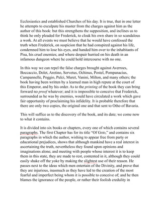 Ecclesiastics and established Churches of his day. It is true, that in one letter
he attempts to exculpate his master from the charges against him as the
author of this book: but this strengthens the supposition, and inclines us to
think he only pleaded for Frederick, to cloak his own share in so scandalous
a work. At all events we must believe that he would have confessed the
truth when Frederick, on suspicion that he had conspired against his life,
condemned him to lose his eyes, and handed him over to the inhabitants of
Pisa, his cruel enemies; and where despair hurried on his death in an
infamous dungeon where he could hold intercourse with no one.
In this way we can repel the false charges brought against Averroes,
Boccaccio, Dolet, Aretino, Servetus, Ochinus, Postel, Pompanacius,
Campannelle, Poggio, Pulci, Muret, Vanini, Milton, and many others; the
book having been written by a learned man in high repute at the court of
this Emperor, and by his order. As to the printing of the book they can bring
forward no proof whatever; and it is impossible to conceive that Frederick,
surrounded as he was by enemies, would have circulated a work which gave
fair opportunity of proclaiming his infidelity. It is probable therefore that
there are only two copies, the original one and that sent to Otho of Bavaria.
This will suffice as to the discovery of the book, and its date; we come now
to what it contains.
It is divided into six books or chapters, every one of which contains several
paragraphs. The first Chapter has for its title “Of God,” and contains six
paragraphs in which the author, wishing to appear free from party or
educational prejudices, shows that although mankind have a real interest in
ascertaining the truth, nevertheless they found upon opinions and
imaginations alone; and meeting with people whose interest it is to keep
them in this state, they are made to rest, contented in it, although they could
easily shake off the yoke by making the slightest use of their reason. He
passes next to the ideas which men entertain of the Divinity, and prove that
they are injurious, inasmuch as they have led to the creation of the most
fearful and imperfect being whom it is possible to conceive of; and he then
blames the ignorance of the people, or rather their foolish credulity in
 