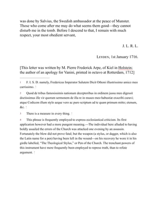 1
2
3
4
was done by Salvius, the Swedish ambassador at the peace of Munster.
Those who come after me may do what seems them good—they cannot
disturb me in the tomb. Before I descend to that, I remain with much
respect, your most obedient servant,
J. L. R. L.
Leyden, 1st January 1716.
[This letter was written by M. Pierre Frederick Arpe, of Kiel in Holstein;
the author of an apology for Vanini, printed in octavo at Rotterdam, 1712]
F. I. S. D. namely, Fredericus Imperator Salutem Dicit Othoni illustrissimo amico meo
carrissimo. ↑
Quod de tribus famosissimis nationum deceptoribus in ordinem jussu meo digessit
doctissimus ille vir quorum sermonem de illa re in museo meo habustiæ exscribi curavi;
atque Codicem illum stylo aeque vero ac puro scriptum ad te quam primum mitto; etenum,
&c. ↑
There is a measure in every thing. ↑
This phrase is frequently employed to express ecclesiastical criticism. Its first
application however had a more pungent meaning.—The individual here alluded to having
boldly assailed the errors of the Church was attacked one evening by an assassin.
Fortunately the blow did not prove fatal; but the weapon (a stylus, or dagger, which is also
the Latin name for a pen) having been left in the wound—on his recovery he wore it in his
girdle labelled, “The Theological Stylus,” or Pen of the Church. The trenchant powers of
this instrument have more frequently been employed to repress truth, than to refute
argument. ↑
 