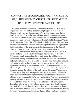 COPY OF THE SECOND PART, VOL. I, ARTICLE IX.
OF, “LITERARY MEMOIRS.” PUBLISHED AT THE
HAGUE BY HENRY DU SAUZET, 1716.
It is impossible in the present day to doubt the existence of “The Three
Impostors,” since we find several manuscript copies of it. If M. de la
Monnoye had observed the agreement of it with an extract published at
Leyden, 1st. Jan. 1716,—the same division into six chapters—the same
titles, and the same subjects of which they treat, he would have exclaimed
against the forgery of this work, improperly attributed to Pierre des Vignes,
the Secretary and Chancellor of Frederick II. This judicious critic long ago
observed the difference between the Gothic style of Pierre des Vignes in his
Epistles, and that of the letter pretended to be addressed to the Duke of
Bavaria, “Otho the illustrious,” when they sent him the work. A more
important point has not escaped the notice of the learned. This treatise is
written and argued in the method and upon the principles of the New
Philosophy, which was not introduced until about the middle of the
seventeenth century, after Descartes, Gassendi, Bernier, and some others
had explained its principles in a juster and clearer way than did the ancient
philosophers, who wished to preserve their secrets, as they affected a
mysterious obscurity in favor of the initiated. The author himself, in the
fifteen chapter of his work, names Descartes, and combats the arguments of
this great man on the subject of the soul. Neither Pierre des Vignes, nor any
of those whom they have attempted to pass off as the author of this book,
could have reasoned according to the principles of the new Philosophy,
which was not introduced till after they had written. To whom then must the
work be attributed? We must conclude that it cannot be of the same date as
the short letter printed at Leyden, 1717. But another difficulty occurs.
Tentzelius, who wrote in 1689, also gives an extract from this book upon
the credit of a pretended ocular witness. But without attempting to fix the
date of this book, which is said to have been composed in Latin and printed;
the small French manuscript treatise, whether it had ever been written in
 