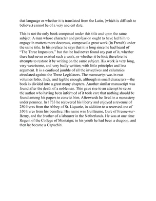 that language or whether it is translated from the Latin, (which is difficult to
believe,) cannot be of a very ancient date.
This is not the only book composed under this title and upon the same
subject. A man whose character and profession ought to have led him to
engage in matters more decorous, composed a great work (in French) under
the same title. In his preface he says that it is long since he had heard of
“The Three Impostors,” but that he had never found any part of it, whether
there had never existed such a work, or whether it be lost; therefore he
attempts to restore it by writing on the same subject. His work is very long,
very wearisome, and very badly written; with little principles and less
argument. It is a confused jumble of all the invectives and calumnies
circulated against the Three Legislators. The manuscript was in two
volumes folio, thick, and legible enough, although in small characters—the
book is divided into a great many chapters. Another similar manuscript was
found after the death of a nobleman. This gave rise to an attempt to seize
the author who having been informed of it took care that nothing should be
found among his papers to convict him. Afterwards he lived in a monastery
under penance. In 1733 he recovered his liberty and enjoyed a revenue of
250 livres from the Abbey of St. Liquarie, in addition to a reserved one of
350 livres from his benefice. His name was Guillaume, Cure of Fresne-sur-
Berny, and the brother of a labourer in the Netherlands. He was at one time
Regent of the College of Montaigu; in his youth he had been a dragoon, and
then he became a Capuchin.
 