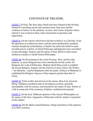 CONTENTS OF TREATISE.
CHAP. I. Of God. The false ideas which men have formed of the Divinity.
Instead of consulting reason and common sense, they have had the
weakness to believe in the opinions, reveries, and visions of parties whose
interest it was to deceive them, and to keep them in ignorance and
superstition.
CHAP. II. On the reasons which have led men to believe in a Divinity. From
the ignorance as to physical causes, and the terror produced by accidents,
rational enough but extraordinary or fearful, has arisen the belief in some
invisible power; a belief, of which Politicians and Impostors have not failed
to take advantage. Enquiry into the nature of God. Belief in final causes
refuted as contrary to sound Natural Philosophy.
CHAP. III. On the meaning of the word Theology. How, and for what
purpose, so many Religions have been introduced into the world. All
Religions the work of Politicians. Method which Moses took to establish
the Jewish Religion. Enquiry into the Nativity of Jesus Christ. His Politics
—his Morality—and his Reputation after his death. Artifices of Mahomet to
established his Religion. Success of this impostor greater than that of
Christ.
CHAP. IV. Truth evident and obvious to the senses. Idea of an universal
Being. Attributes ascribed to him in all religious systems, generally
incompatible with his essence, and unsuited to the nature of man. Notion of
a life to come and of the existence of Spirits, combated and rejected.
CHAP. V. On the Soul. Different opinions of the Ancient Philosophers on
the nature of the Soul. Arguments of Descartes refuted. Author’s exposition
on the subject.
CHAP. VI. On the Spirits named Demons. Origin and falsity of the opinions
as to their existence.
 