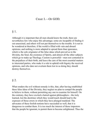 Chap. I.—Of GOD.
§ 1.
Although it is important that all men should know the truth, there are
nevertheless few who enjoy this advantage; some are incapable of finding it
out unassisted, and others will not put themselves to the trouble. It is not to
be wondered at therefore, if the world is filled with vain and absurd
opinions; and nothing is more adapted to spread them than ignorance,
which is the sole originator of the false ideas which prevail as to the
Divinity, the Soul, the existence of Spirits, and almost all the other subjects
which go to make up Theology. Custom is powerful—men rest contented in
the prejudices of their birth, and leave the care of the most essential matters
to interested parties, who make it a rule to uphold with bigotry the received
opinions, and who dare not overturn them lest in so doing they should
destroy themselves.
§ 2.
What renders the evil without remedy is this, that, after having established
these false ideas of the Divinity, they neglect no plan to compel the people
to believe in them, without permitting any one to examine for himself. On
the contrary, they have excited a hatred against philosophers—the truly
learned, lest the doctrines which they would teach should lead to the
exposure of those errors in which they have plunged mankind. The
advocates of these foolish notions have succeeded so well, that it is
dangerous to combat them. It is too much the interest of those impostors
that the people be ignorant, to permit them to become enlightened. Thus the
 