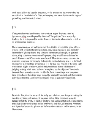 truth must either be kept in abeyance, or its promoters be prepared to be
sacrificed at the shrine of a false philosophy, and to suffer from the rage of
grovelling and interested minds.
§ 3.
If the people could understand into what an abyss they are sunk by
ignorance, they would speedily shake off the yoke of their unworthy
leaders, for it is impossible not to discover the truth when reason is left to
its unrestrained exercise.
These deceivers are so well aware of this, that to prevent the good effects
which Truth would infallibly produce, they have painted it as a monster
incapable of giving rise to any virtuous sentiment; although, in general
terms, they condemn unreasonable people, they would nevertheless be
much disconcerted if the truth were heard. Thus these sworn enemies to
common sense are perpetually falling into contradictions, and it is difficult
to discover at what they are aiming. If it be true that reason is the only light
which men ought to follow, and if the people are not so incapable of
judging as they wish us to believe, it ought to be the object of those who
instruct them to endeavour to rectify the false reasonings, and to uproot
their prejudices; then their eyes would be gradually opened and their minds
convinced that the Deity is by no means what is generally supposed.
§ 4.
To attain this, there is no need for lofty speculations, nor for penetrating far
into the mysteries of nature. It requires only a little common sense to
perceive that the Deity is neither choleric nor jealous; that justice and mercy
are alike falsely considered as his attributes; and that, all that the Prophets
and Apostles have said give us no information either as to his nature, or to
his essence.
 