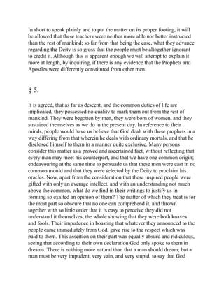 In short to speak plainly and to put the matter on its proper footing, it will
be allowed that these teachers were neither more able nor better instructed
than the rest of mankind; so far from that being the case, what they advance
regarding the Deity is so gross that the people must be altogether ignorant
to credit it. Although this is apparent enough we will attempt to explain it
more at length, by inquiring, if there is any evidence that the Prophets and
Apostles were differently constituted from other men.
§ 5.
It is agreed, that as far as descent, and the common duties of life are
implicated, they possessed no quality to mark them out from the rest of
mankind. They were begotten by men, they were born of women, and they
sustained themselves as we do in the present day. In reference to their
minds, people would have us believe that God dealt with these prophets in a
way differing from that wherein he deals with ordinary mortals, and that he
disclosed himself to them in a manner quite exclusive. Many persons
consider this matter as a proved and ascertained fact, without reflecting that
every man may meet his counterpart, and that we have one common origin;
endeavouring at the same time to persuade us that these men were cast in no
common mould and that they were selected by the Deity to proclaim his
oracles. Now, apart from the consideration that these inspired people were
gifted with only an average intellect, and with an understanding not much
above the common, what do we find in their writings to justify us in
forming so exalted an opinion of them? The matter of which they treat is for
the most part so obscure that no one can comprehend it, and thrown
together with so little order that it is easy to perceive they did not
understand it themselves; the whole showing that they were both knaves
and fools. Their impudence in boasting that whatever they announced to the
people came immediately from God, gave rise to the respect which was
paid to them. This assertion on their part was equally absurd and ridiculous,
seeing that according to their own declaration God only spoke to them in
dreams. There is nothing more natural than that a man should dream; but a
man must be very impudent, very vain, and very stupid, to say that God
 