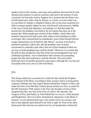 speaks to him in this manner, and a poor and credulous fool must he be who
should yield credence to such an assertion, and receive the dreams of such
visionaries for heavenly oracles. Suppose for a moment that the Deity were
to hold intercourse with a man by dreams, or visions, or in any other way
we can think of; nobody is obliged to believe this on the mere assertion of a
fellow-creature equally subject to error with himself, and moreover, fallible
in the way of lying and imposture. Accordingly we find that under the
ancient law, the prophets were held in far less repute than they are at the
present day. When people got wearied of their babble, which often only
tended to spread revolt and to turn aside subjects from obedience to their
sovereigns, they silenced them by punishment. Jesus Christ himself did not
escape chastisement, for he had not, like Moses1, an army at his back to
defend his opinions. Add to this, that the prophets were so much
accustomed to contradict each other, that out of four hundred of them not
one true or truth-speaking man could be found.2 Moreover it is certain that
the drift of their prophesies, like that of the laws promulgated by the most
celebrated legislators, was to immortalize their memory by persuading
people that they had conferences with the Divinity. The most subtle
politicians have invariably played the same game, although this ruse has not
succeeded with every one as it did with Moses.
§ 6.
This being settled, let us examine for a little the idea which the Prophets
have formed of the Deity. According to their account, God is a being purely
corporeal. Michael saw him seated; Daniel beheld him clothed in white, and
under the form of an Old Man; Ezekiel perceived him as a Fire: so much for
the Old Testament. With respect to the New, the disciples of Jesus Christ
imagined that they saw him in the form of a Dove; the Apostles, like
Tongues of Fire; and finally, St. Paul beheld him as a Light, which dazzled
and blinded him. Then as to their contradictory statements; in the Book of
Genesis3 we are informed that man is the master of his own actions, and
that it only depends upon himself to do what is right. St. Paul on the other
hand asserts that man has no control over his evil propensities without the
 