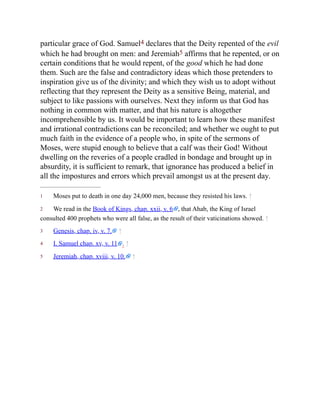 1
2
3
4
5
particular grace of God. Samuel4 declares that the Deity repented of the evil
which he had brought on men: and Jeremiah5 affirms that he repented, or on
certain conditions that he would repent, of the good which he had done
them. Such are the false and contradictory ideas which those pretenders to
inspiration give us of the divinity; and which they wish us to adopt without
reflecting that they represent the Deity as a sensitive Being, material, and
subject to like passions with ourselves. Next they inform us that God has
nothing in common with matter, and that his nature is altogether
incomprehensible by us. It would be important to learn how these manifest
and irrational contradictions can be reconciled; and whether we ought to put
much faith in the evidence of a people who, in spite of the sermons of
Moses, were stupid enough to believe that a calf was their God! Without
dwelling on the reveries of a people cradled in bondage and brought up in
absurdity, it is sufficient to remark, that ignorance has produced a belief in
all the impostures and errors which prevail amongst us at the present day.
Moses put to death in one day 24,000 men, because they resisted his laws. ↑
We read in the Book of Kings, chap. xxii, v. 6 , that Ahab, the King of Israel
consulted 400 prophets who were all false, as the result of their vaticinations showed. ↑
Genesis, chap. iv, v. 7. ↑
I. Samuel chap. xv, v. 11 . ↑
Jeremiah, chap. xviii, v. 10. ↑
 