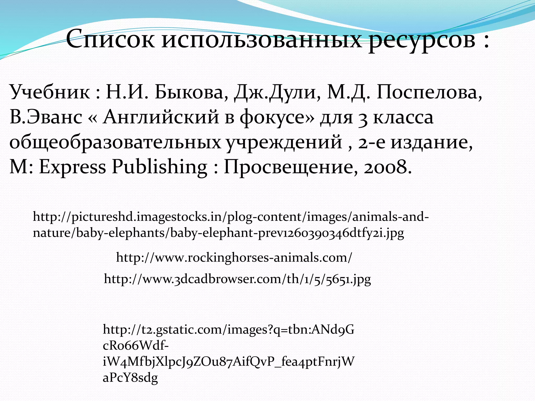 Список использованных ресурсов : 
Учебник : Н.И. Быкова, Дж.Дули, М.Д. Поспелова, 
В.Эванс « Английский в фокусе» для 3 класса 
общеобразовательных учреждений , 2-е издание, 
M: Express Publishing : Просвещение, 2008. 
http://pictureshd.imagestocks.in/plog-content/images/animals-and-nature/ 
baby-elephants/baby-elephant-prev1260390346dtfy2i.jpg 
http://www.rockinghorses-animals.com/ 
http://www.3dcadbrowser.com/th/1/5/5651.jpg 
http://t2.gstatic.com/images?q=tbn:ANd9G 
cRo66Wdf-iW4MfbjXlpcJ9ZOu87AifQvP_ 
fea4ptFnrjW 
aPcY8sdg 
 