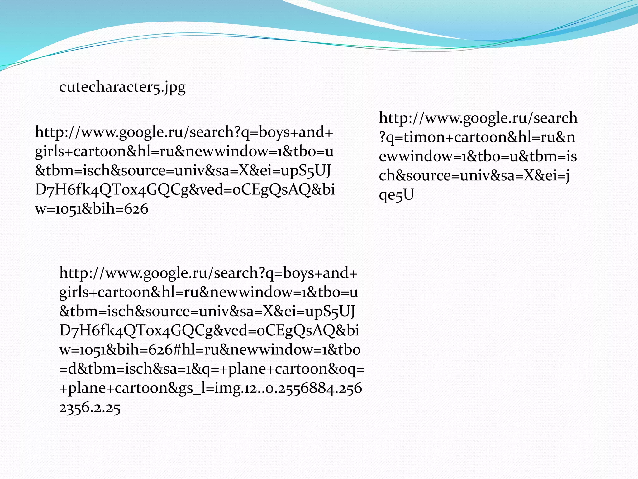 cutecharacter5.jpg 
http://www.google.ru/search?q=boys+and+ 
girls+cartoon&hl=ru&newwindow=1&tbo=u 
&tbm=isch&source=univ&sa=X&ei=upS5UJ 
D7H6fk4QT0x4GQCg&ved=0CEgQsAQ&bi 
w=1051&bih=626 
http://www.google.ru/search?q=boys+and+ 
girls+cartoon&hl=ru&newwindow=1&tbo=u 
&tbm=isch&source=univ&sa=X&ei=upS5UJ 
D7H6fk4QT0x4GQCg&ved=0CEgQsAQ&bi 
w=1051&bih=626#hl=ru&newwindow=1&tbo 
=d&tbm=isch&sa=1&q=+plane+cartoon&oq= 
+plane+cartoon&gs_l=img.12..0.2556884.256 
2356.2.25 
http://www.google.ru/search 
?q=timon+cartoon&hl=ru&n 
ewwindow=1&tbo=u&tbm=is 
ch&source=univ&sa=X&ei=j 
qe5U 
