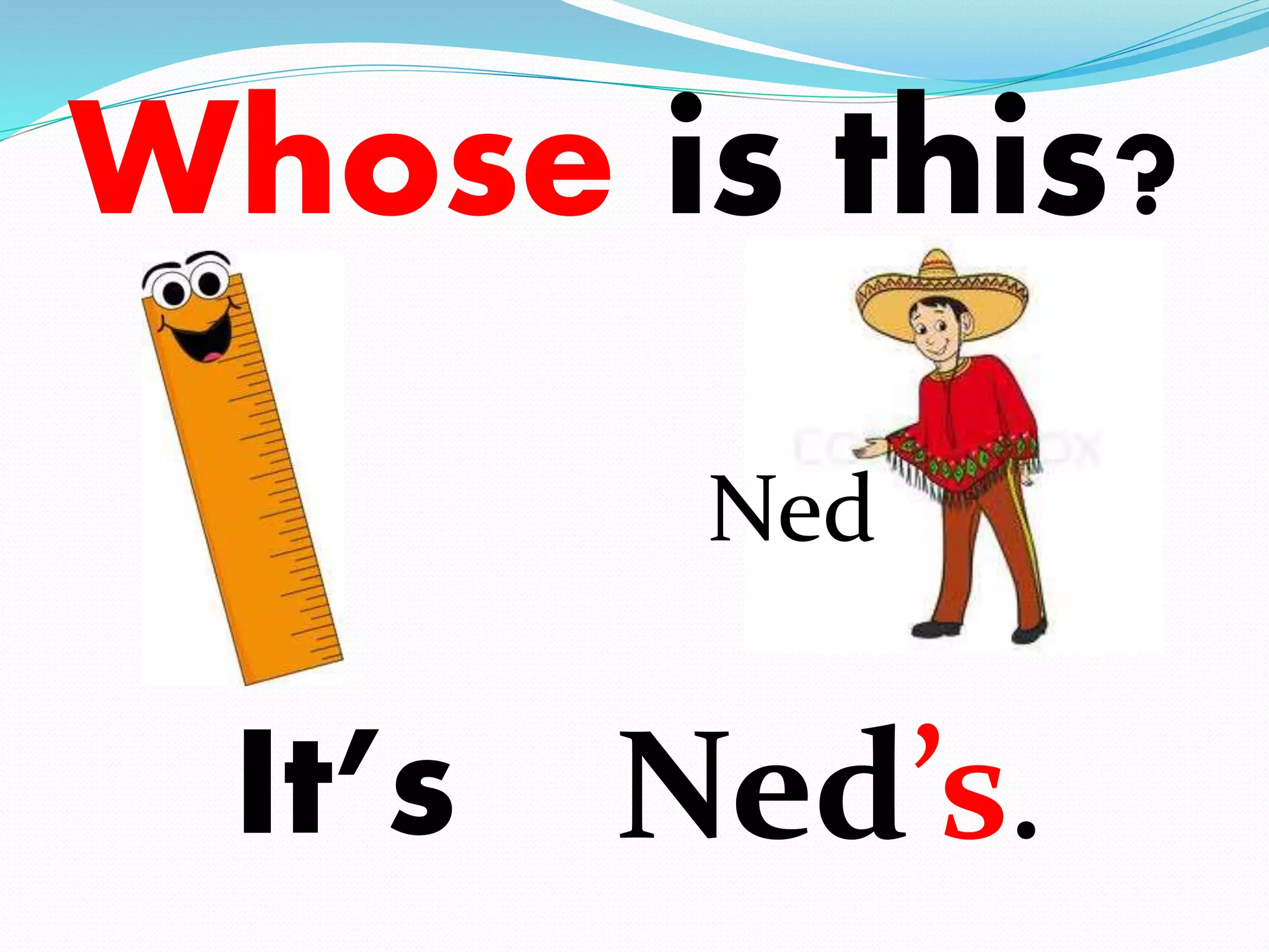 Whose is this? 
It’s 
Ned 
Ned’s. 
 