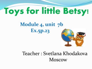 Toys for little Betsy! 
Module 4, unit 7b 
Ex.5p.23 
Teacher : Svetlana Khodakova 
Moscow 
 