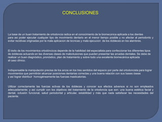 CONCLUSIONES
La base de un buen tratamiento de ortodoncia radica en el conocimiento de la biomecánica aplicada a los dientes
para así poder ejecutar cualquier tipo de movimiento dentario en el menor tiempo posible y no afectar al periodonto y
evitar recidivas originadas por la mala aplicación de técnicas y mala ejecución de los dobleces en los alambres.
El éxito de los movimientos ortodóncicos depende de la habilidad del especialista para confeccionar los diferentes tipos
de dobleces actuando en las diversas clases de maloclusiones que pueden presentar las arcadas dentales. Se debe de
realizar un buen diagnóstico, pronóstico, plan de tratamiento y sobre todo una excelente biomecánica aplicada
al caso clínico.
Indispensable la manipulación precisa de los arcos en los tres sentidos del espacio por parte del ortodoncista para lograr
movimientos que permitirán alcanzar posiciones dentarias correctas y una buena relación con sus bases óseas
y así lograr distribuir homogéneamente las fuerzas masticatorias.
Utilizar correctamente las fuerzas activas de los dobleces y conocer sus efectos adversos si no son empleados
adecuadamente; y así cumplir con los objetivos del tratamiento de la ortodoncia que son: una buena estética facial y
dental, oclusión funcional, salud periodontal y articular, estabilidad y más que nada satisfacer las necesidades del
paciente.
 