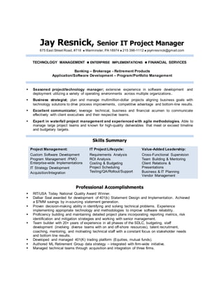Jay Resnick, Senior IT Project Manager
675 East Street Road, #718  Warminster, PA 18974  215 396-1112  jaymresnick@gmail.com
TECHNOLOGY MANAGEMENT  ENTERPRISE IMPLEMENTATIONS  FINANCIAL SERVICES
Banking – Brokerage - Retirement Products
Application/Software Development – Program/Portfolio Management
 Seasoned project/technology manager; extensive experience in software development and
deployment utilizing a variety of operating environments across multiple organizations.
 Business strategist; plan and manage multimillion-dollar projects aligning business goals with
technology solutions to drive process improvements, competitive advantage and bottom-line results.
 Excellent communicator; leverage technical, business and financial acumen to communicate
effectively with client executives and their respective teams.
 Expert in waterfall project management and experienced with agile methodologies. Able to
manage large project teams and known for high-quality deliverables that meet or exceed timeline
and budgetary targets.
Skills Summary
Project Management:
Custom Software Development
Program Management /PMO
Enterprise-wide Implementations
IT Strategy Development
Acquisition/Integration
IT Project Lifecycle:
Requirements Analysis
ROI Analysis
Costing & Budgeting
Project Scheduling
Testing/QA/Rollout/Support
Value-Added Leadership:
Cross-Functional Supervision
Team Building & Mentoring
Client Relations &
Presentations
Business & IT Planning
Vendor Management
Professional Accomplishments
 RIT/USA Today National Quality Award Winner.
 Dalbar Seal awarded for development of 401(k) Statement Design and Implementation. Achieved
a $7MM savings by in-sourcing statement generation.
 Proven decision-making ability in identifying and solving technical problems. Experience
implementing appropriate technology and methodologies to improve software reliability.
 Proficiency building and maintaining detailed project plans incorporating reporting metrics, risk
identification and mitigation strategies and working with senior management.
 Team builder with 20+ years of experience in all phases of the SDLC, budgeting, staff
development (involving diverse teams with on and off-shore resources), talent recruitment,
coaching, mentoring, and motivating technical staff with a constant focus on stakeholder needs
and bottom line results.
 Developed and managed 401(K) trading platform (Equities, mutual funds).
 Authored ML Retirement Group data strategy – integrated with firm-wide initiative.
 Managed technical teams through acquisition and integration of three firms.
 