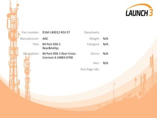Part number: D1M-1X0012 REV E7 Datasheets:
Manufacturer: ADC Weight: N/A
Title: 84 Port DSX-1
Rear&hellip;
Category: N/A
Description: 84 Port DSX-1 Rear Cross-
Connect.4-24883-0700
Genre: N/A
Heci: N/A
Part Page URL:
 