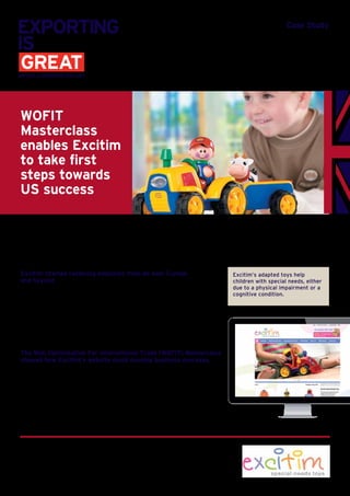 Case Study
Excitim started receiving enquiries from all over Europe
and beyond
Excitim’s initial business model was to sell via their website directly to consumers.
Enquiries from UK distributors wanting to add the Excitim toys to their catalogues
provided another route to market, growing UK sales.
It wasn’t long before enquiries from overseas were received. “Potential resellers
from Sweden, France, Germany, Italy, Netherlands and Ireland, then US and
Canada all approached us via our UK website,” explained Mike Taylor, Excitim’s
founder. “I thought perhaps there’s real interest here!”
The Web Optimisation For International Trade (WOFIT) Masterclass
showed how Excitim’s website could develop business overseas.
Mike’s ITA, Christine Armistead, told him about a WOFIT course being run
locally. “I believed our website was in a reasonable state, and was obviously
attracting some international attention,” said Mike, “but I went to the
course to see what I could learn. I was blown away!” exclaimed Mike. “Doug
Lawrence, who ran the course, was brilliant and I came away with so many
ways to improve our website.”
WOFIT
Masterclass
enables Excitim
to take first
steps towards
US success
Excitim’s adapted toys help
children with special needs, either
due to a physical impairment or a
cognitive condition.
Excitim creates toys which are adapted for children with special needs.
Based in Shropshire, the business was founded in 2006 by Mike Taylor and now
offers a range of over 90 toys.
 