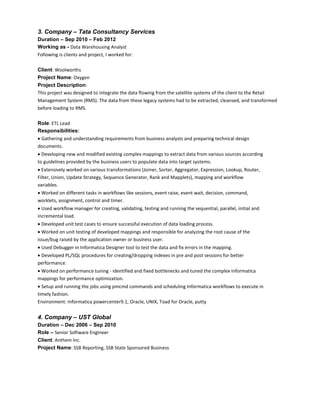 3. Company – Tata Consultancy Services
Duration – Sep 2010 – Feb 2012
Working as - Data Warehousing Analyst
Following is clients and project, I worked for:
Client: Woolworths
Project Name: Oxygen
Project Description:
This project was designed to integrate the data flowing from the satellite systems of the client to the Retail
Management System (RMS). The data from these legacy systems had to be extracted, cleansed, and transformed
before loading to RMS.
Role: ETL Lead
Responsibilities:
Gathering and understanding requirements from business analysts and preparing technical design
documents.
Developing new and modified existing complex mappings to extract data from various sources according
to guidelines provided by the business users to populate data into target systems.
Extensively worked on various transformations (Joiner, Sorter, Aggregator, Expression, Lookup, Router,
Filter, Union, Update Strategy, Sequence Generator, Rank and Mapplets), mapping and workflow
variables.
Worked on different tasks in workflows like sessions, event raise, event wait, decision, command,
worklets, assignment, control and timer.
Used workflow manager for creating, validating, testing and running the sequential, parallel, initial and
incremental load.
Developed unit test cases to ensure successful execution of data loading process.
Worked on unit testing of developed mappings and responsible for analyzing the root cause of the
issue/bug raised by the application owner or business user.
Used Debugger in Informatica Designer tool to test the data and fix errors in the mapping.
Developed PL/SQL procedures for creating/dropping indexes in pre and post sessions for better
performance.
Worked on performance tuning - identified and fixed bottlenecks and tuned the complex Informatica
mappings for performance optimization.
Setup and running the jobs using pmcmd commands and scheduling Informatica workflows to execute in
timely fashion.
Environment: Informatica powercenter9.1, Oracle, UNIX, Toad for Oracle, putty
4. Company – UST Global
Duration – Dec 2006 – Sep 2010
Role – Senior Software Engineer
Client: Anthem Inc.
Project Name: SSB Reporting, SSB State Sponsored Business
 