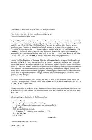 Copyright # 2009 by John Wiley & Sons, Inc. All rights reserved.
Published by John Wiley & Sons, Inc., Hoboken, New Jersey.
Published simultaneously in Canada.
No part of this publication may be reproduced, stored in a retrieval system, or transmitted in any form or by
any means, electronic, mechanical, photocopying, recording, scanning, or otherwise, except as permitted
under Section 107 or 108 of the 1976 United States Copyright Act, without either the prior written
permission of the Publisher, or authorization through payment of the appropriate per-copy fee to the
Copyright Clearance Center, Inc., 222 Rosewood Drive, Danvers, MA 01923, (978) 750-8400, fax (978)
750-4470, or on the web at www.copyright.com. Requests to the Publisher for permission should be
addressed to the Permissions Department, John Wiley & Sons, Inc., 111 River Street, Hoboken, NJ 07030,
(201) 748-6011, fax (201) 748-6008, or online at http://www.wiley.com/go/permission.
Limit of Liability/Disclaimer of Warranty: While the publisher and author have used their best efforts in
preparing this book, they make no representations or warranties with respect to the accuracy or comple-
teness of the contents of this book and specifically disclaim any implied warranties of merchantability or
fitness for a particular purpose. No warranty may be created or extended by sales representatives or written
sales materials. The advice and strategies contained herein may not be suitable for your situation. You
should consult with a professional where appropriate. Neither the publishernor author shall be liable for any
loss of profit or any other commercial damages, including but not limited to special, incidental, conse-
quential, or other damages.
For general information on our other products and services or for technical support, please contact our
Customer Care Department within the United States at (800) 762-2974, outside the United States at (317)
572-3993 or fax (317) 572-4002.
Wiley also publishes its books in a variety of electronic formats. Some content mat appears in print may not
be available in electronic formats. For more information about Wiley products, visit our web site at www.
wiley.com.
Library of Congress Cataioging-in-Publication Data:
Merkoçi, A. (Arben)
Biosensing using nanomaterials / Arben Merkoçi.
p. cm. - - (Wiley series in nanoscience and nanotechnology)
Includes index.
ISBN 978-0-470-18309-0 (cloth)
1. Biosensors. 2. Nanostructured materials. I. Title.
R857.B54M47 2009
610.28’4- -dc22
2009005618
Printed in the United States of America
10 9 8 7 6 5 4 3 2 1
 