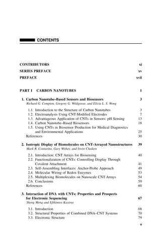 CONTENTS
CONTRIBUTORS xi
SERIES PREFACE xv
PREFACE xvii
PART I CARBON NANOTUBES 1
1. Carbon Nanotube–Based Sensors and Biosensors 3
Richard G. Compton, Gregory G. Wildgoose, and Elicia L. S. Wong
1.1. Introduction to the Structure of Carbon Nanotubes 3
1.2. Electroanalysis Using CNT-Modified Electrodes 7
1.3. Advantageous Application of CNTs in Sensors: pH Sensing 13
1.4. Carbon Nanotube–Based Biosensors 18
1.5. Using CNTs in Biosensor Production for Medical Diagnostics
and Environmental Applications 25
References 30
2. Isotropic Display of Biomolecules on CNT-Arrayed Nanostructures 39
Mark R. Contarino, Gary Withey, and Irwin Chaiken
2.1. Introduction: CNT Arrays for Biosensing 40
2.2. Functionalization of CNTs: Controlling Display Through
Covalent Attachment 41
2.3. Self-Assembling Interfaces: Anchor-Probe Approach 49
2.4. Molecular Wiring of Redox Enzymes 53
2.5. Multiplexing Biomolecules on Nanoscale CNT Arrays 54
2.6. Conclusions 59
References 60
3. Interaction of DNA with CNTs: Properties and Prospects
for Electronic Sequencing 67
Sheng Meng and Efthimios Kaxiras
3.1. Introduction 68
3.2. Structural Properties of Combined DNA–CNT Systems 70
3.3. Electronic Structure 79
v
 