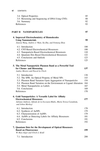 3.4. Optical Properties 85
3.5. Biosensing and Sequencing of DNA Using CNTs 88
3.6. Summary 92
References 93
PART II NANOPARTICLES 97
4. Improved Electrochemistry of Biomolecules
Using Nanomaterials 99
Jianxiu Wang, Andrew J. Wain, Xu Zhu, and Feimeng Zhou
4.1. Introduction 100
4.2. CNT-Based Electrochemical Biosensors 100
4.3. Nanoparticle-Based Electrochemical Biosensors 110
4.4. Quantum Dot–Based Electrochemical Biosensors 122
4.5. Conclusions and Outlook 123
References 125
5. The Metal Nanoparticle Plasmon Band as a Powerful Tool
for Chemo- and Biosensing 137
Audrey Moores and Pascal Le Floch
5.1. Introduction 138
5.2. The SPB: An Optical Property of Metal NPs 143
5.3. Plasmon Band Variation Upon Aggregation of Nanoparticles 154
5.4. Plasmon Band Variation on the Environment or Ligand Alteration 164
5.5. Metal Nanoparticles as Labels 167
5.6. Conclusions 169
References 170
6. Gold Nanoparticles: A Versatile Label for Affinity
Electrochemical Biosensors 177
Adriano Ambrosi, Alfredo de la Escosura-Muñiz, Maria Teresa Castañeda,
and Arben Merkoçi
6.1. Introduction 178
6.2. Synthesis of AuNPs 179
6.3. Characterization of AuNPs 179
6.4. AuNPs as Detecting Labels for Affinity Biosensors 181
6.5. Conclusions 191
References 192
7. Quantum Dots for the Development of Optical Biosensors
Based on Fluorescence 199
W. Russ Algar and Ulrich J. Krull
7.1. Introduction 200
vi CONTENTS
 