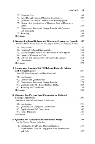 7.2. Quantum Dots 205
7.3. Basic Photophysics and Quantum Confinement 207
7.4. Quantum Dot Surface Chemistry and Bioconjugation 212
7.5. Bioanalytical Applications of Quantum Dots as Fluorescent
Labels 225
7.6. Fluorescence Resonance Energy Transfer and Quantum
Dot Biosensing 232
7.7. Summary 238
References 239
8. Nanoparticle-Based Delivery and Biosensing Systems: An Example 247
Almudena Muñoz Javier, Pablo del Pino, Stefan Kudera, and Wolfgang J. Parak
8.1. Introduction 247
8.2. Functional Colloidal Nanoparticles 250
8.3. Polyelectrolyte Capsules as a Functional Carrier System 256
8.4. Uptake of Capsules by Cells 259
8.5. Delivery and Sensing with Polyelectrolyte Capsules 262
8.6. Conclusions 270
References 270
9. Luminescent Quantum Dot FRET-Based Probes in Cellular
and Biological Assays 275
Lifang Shi, Nitsa Rosenzweig, and Zeev Rosenzweig
9.1. Introduction 275
9.2. Luminescent Quantum Dots 276
9.3. Fluorescence Resonance Energy Transfer 278
9.4. Quantum Dot FRET-Based Protease Probes 280
9.5. Summary and Conclusions 283
References 284
10. Quantum Dot–Polymer Bead Composites for Biological
Sensing Applications 291
Jonathan M. Behrendt and Andrew J. Sutherland
10.1. Introduction 291
10.2. Quantum Dot–Composite Construction 293
10.3. Applications of QD Composites 307
10.4. Future Directions 325
References 327
11. Quantum Dot Applications in Biomolecule Assays 333
Ying Xu, Pingang He, and Yuzhi Fang
11.1. Introduction to QDs and Their Applications 333
11.2. Preparation of QDs for Conjugation with Biomolecules
and Cells 337
CONTENTS vii
 
