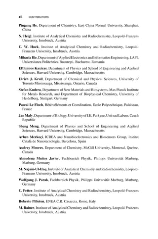 Pingang He, Department of Chemistry, East China Normal University, Shanghai,
China
N. Heigl, Institute of Analytical Chemistry and Radiochemistry, Leopold-Franzens
University, Innsbruck, Austria
C. W. Huck, Institute of Analytical Chemistry and Radiochemistry, Leopold-
Franzens University, Innsbruck, Austria
MihaelaIlie,DepartmentofAppliedElectronicsandInformationEngineering,LAPI,
Universitatea Politehnica Bucureşti, Bucharest, Romania
Efthimios Kaxiras, Department of Physics and School of Engineering and Applied
Sciences, Harvard University, Cambridge, Massachusetts
Ulrich J. Krull, Department of Chemical and Physical Sciences, University of
Toronto Mississauga, Mississauga, Ontario, Canada
Stefan Kudera, Department of New Materials and Biosystems, Max Planck Institute
for Metals Research, and Department of Biophysical Chemistry, University of
Heidelberg, Stuttgart, Germany
Pascal Le Floch, H
et
ero
el
ements et Coordination, Ecole Polytechnique, Palaiseau,
France
JanMaly,DepartmentofBiology,University ofJ.E. Purkyne,Usti nadLabem,Czech
Republic
Sheng Meng, Department of Physics and School of Engineering and Applied
Sciences, Harvard University, Cambridge, Massachusetts
Arben Merkoçi, ICREA and Nanobioelectronics and Biosensors Group, Institut
Catal
a de Nanotecnologia, Barcelona, Spain
Audrey Moores, Department of Chemistry, McGill University, Montreal, Quebec,
Canada
Almudena Muñoz Javier, Fachbereich Physik, Philipps Universit€
at Marburg,
Marburg, Germany
M. Najam-Ul-Haq, Institute of Analytical Chemistry and Radiochemistry, Leopold-
Franzens University, Innsbruck, Austria
Wolfgang J. Parak, Fachbereich Physik, Philipps Universit€
at Marburg, Marburg,
Germany
C. Petter, Institute of Analytical Chemistry and Radiochemistry, Leopold-Franzens
University, Innsbruck, Austria
Roberto Pilloton, ENEA C.R. Casaccia, Rome, Italy
M. Rainer, Institute of Analytical Chemistry and Radiochemistry, Leopold-Franzens
University, Innsbruck, Austria
xii CONTRIBUTORS
 