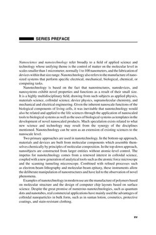 SERIES PREFACE
Nanoscience and nanotechnology refer broadly to a field of applied science and
technology whose unifying theme is the control of matter on the molecular level in
scales smaller than 1micrometer, normally 1 to 100 nanometers, and the fabrication of
devices within that size range. Nanotechnology alsorefers to themanufacture ofnano-
sized systems that perform specific electrical, mechanical, biological, chemical, or
computing tasks.
Nanotechnology is based on the fact that nanostructures, nanodevices, and
nanosystems exhibit novel properties and functions as a result of their small size.
It is a highly multidisciplinary field, drawing from such subjects as applied physics,
materials science, colloidal science, device physics, supramolecular chemistry, and
mechanical and electrical engineering. Given the inherent nanoscale functions of the
biological components of living cells, it was inevitable that nanotechnology would
also be related and applied to the life sciences through the application of nanoscaled
tools to biological systems as well as the uses of biological systems as templates in the
development of novel nanoscaled products. Much speculation exists related to what
new science and technology may result from the synergy of the disciplines
mentioned. Nanotechnology can be seen as an extension of existing sciences to the
nanoscale level.
Two primary approaches are used in nanotechnology. In the bottom-up approach,
materials and devices are built from molecular components which assemble them-
selves chemically by principles of molecular composition. In the top-down approach,
nanoobjects are constructed from larger entities without atomic-level control. The
impetus for nanotechnology comes from a renewed interest in colloidal science,
coupled with a new generation of analytical tools such as the atomic force microscope
and the scanning tunneling miccroscope. Combined with refined processes such
as electron-beam lithography and molecular-beam epitaxy, these instruments allow
the deliberate manipulation of nanostructures and have led to the observation of novel
phenomena.
Examplesof nanotechnology in modern use are the manufacture of polymersbased
on molecular structure and the design of computer chip layouts based on surface
science. Despite the great promise of numerous nanotechnologies, such as quantum
dots and nanotubes, real commercial applications have mainly used the advantages of
colloidal nanoparticles in bulk form, such as in suntan lotion, cosmetics, protective
coatings, and stain-resistant clothing.
xv
 