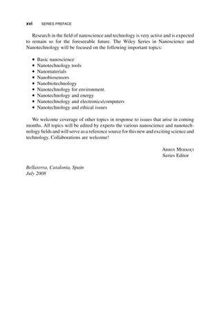 Research in the field of nanoscience and technology is very active and is expected
to remain so for the foreseeable future. The Wiley Series in Nanoscience and
Nanotechnology will be focused on the following important topics:
* Basic nanoscience
* Nanotechnology tools
* Nanomaterials
* Nanobiosensors
* Nanobiotechnology
* Nanotechnology for environment.
* Nanotechnology and energy
* Nanotechnology and electronics/computers
* Nanotechnology and ethical issues
We welcome coverage of other topics in response to issues that arise in coming
months. All topics will be edited by experts the various nanoscience and nanotech-
nology fields and will serve as a reference source for this new and exciting science and
technology. Collaborations are welcome!
ARBEN MERKOÇI
Series Editor
Bellaterra, Catalonia, Spain
July 2008
xvi SERIES PREFACE
 
