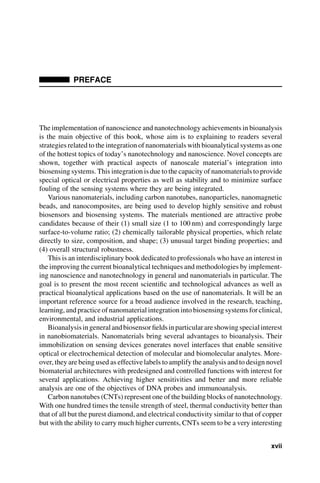 PREFACE
The implementation of nanoscience and nanotechnology achievements in bioanalysis
is the main objective of this book, whose aim is to explaining to readers several
strategies related to the integration of nanomaterials with bioanalytical systems as one
of the hottest topics of today’s nanotechnology and nanoscience. Novel concepts are
shown, together with practical aspects of nanoscale material’s integration into
biosensing systems. This integration is due to the capacity of nanomaterials to provide
special optical or electrical properties as well as stability and to minimize surface
fouling of the sensing systems where they are being integrated.
Various nanomaterials, including carbon nanotubes, nanoparticles, nanomagnetic
beads, and nanocomposites, are being used to develop highly sensitive and robust
biosensors and biosensing systems. The materials mentioned are attractive probe
candidates because of their (1) small size (1 to 100 nm) and correspondingly large
surface-to-volume ratio; (2) chemically tailorable physical properties, which relate
directly to size, composition, and shape; (3) unusual target binding properties; and
(4) overall structural robustness.
This is an interdisciplinary book dedicated to professionals who have an interest in
the improving the current bioanalytical techniques and methodologies by implement-
ing nanoscience and nanotechnology in general and nanomaterials in particular. The
goal is to present the most recent scientific and technological advances as well as
practical bioanalytical applications based on the use of nanomaterials. It will be an
important reference source for a broad audience involved in the research, teaching,
learning, and practice of nanomaterial integration into biosensing systems for clinical,
environmental, and industrial applications.
Bioanalysisingeneralandbiosensorfieldsinparticularareshowingspecialinterest
in nanobiomaterials. Nanomaterials bring several advantages to bioanalysis. Their
immobilization on sensing devices generates novel interfaces that enable sensitive
optical or electrochemical detection of molecular and biomolecular analytes. More-
over, they are being used as effective labels to amplify the analysis and to design novel
biomaterial architectures with predesigned and controlled functions with interest for
several applications. Achieving higher sensitivities and better and more reliable
analysis are one of the objectives of DNA probes and immunoanalysis.
Carbon nanotubes (CNTs) represent one of the building blocks of nanotechnology.
With one hundred times the tensile strength of steel, thermal conductivity better than
that of all but the purest diamond, and electrical conductivity similar to that of copper
but with the ability to carry much higher currents, CNTs seem to be a very interesting
xvii
 