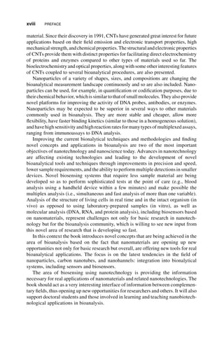 material. Since their discovery in 1991, CNTs have generated great interest for future
applications based on their field emission and electronic transport properties, high
mechanical strength,and chemical properties. The structural and electronic properties
of CNTs provide them with distinct properties for facilitating direct electrochemistry
of proteins and enzymes compared to other types of materials used so far. The
bioelectrochemistry and optical properties, along with some other interesting features
of CNTs coupled to several bioanalytical procedures, are also presented.
Nanoparticles of a variety of shapes, sizes, and compositions are changing the
bioanalytical measurement landscape continuously and so are also included. Nano-
particles can be used, for example, in quantification or codification purposes, due to
their chemical behavior, which is similar to that of small molecules. They also provide
novel platforms for improving the activity of DNA probes, antibodies, or enzymes.
Nanoparticles may be expected to be superior in several ways to other materials
commonly used in bioanalysis. They are more stable and cheaper, allow more
flexibility, have faster binding kinetics (similar to those in a homogeneous solution),
and have high sensitivity and high reaction rates for many types of multiplexed assays,
ranging from immunoassays to DNA analysis.
Improving the current bionalytical techniques and methodologies and finding
novel concepts and applications in bioanalysis are two of the most important
objectives of nanotechnology and nanoscience today. Advances in nanotechnology
are affecting existing technologies and leading to the development of novel
bioanalytical tools and techniques through improvements in precision and speed,
lower sample requirements, and the ability to perform multiple detections in smaller
devices. Novel biosensing systems that require less sample material are being
developed so as to perform sophisticated tests at the point of care (e.g., blood
analysis using a handheld device within a few minutes) and make possible the
multiplex analysis (i.e., simultaneous and fast analysis of more than one variable).
Analysis of the structure of living cells in real time and in the intact organism (in
vivo) as opposed to using laboratory-prepared samples (in vitro), as well as
molecular analysis (DNA, RNA, and protein analysis), including biosensors based
on nanomaterials, represent challenges not only for basic research in nanotech-
nology but for the bioanalysis community, which is willing to see new input from
this novel area of research that is developing so fast.
In this context the book introduces novel concepts that are being achieved in the
area of bioanalysis based on the fact that nanomaterials are opening up new
opportunities not only for basic research but overall, are offering new tools for real
bioanalytical applications. The focus is on the latest tendencies in the field of
nanoparticles, carbon nanotubes, and nanohannels: integration into bionalytical
systems, including sensors and biosensors.
The area of biosensing using nanotechnology is providing the information
necessary for real applications of nanomaterials and related nanotechnologies. The
book should act as a very interesting interface of information between complemen-
tary fields, thus opening up new opportunities for researchers and others. It will also
support doctoral students and those involved in learning and teaching nanobiotech-
nological applications in bioanalysis.
xviii PREFACE
 