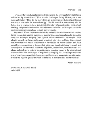How does the bionalytical community implement the spectacularly bright future
offered us by nanoscience? What are the challenges facing bioanalysis in our
nanoscale future? How do we move from an almost science fiction level toward
real-world outcomes in nanotechnology? The bioanalytical community will be
better able to respond to these questions in the future after reading this book, which
not only compares nanomaterials to conventional materials but also gets inside the
response mechanisms related to such improvements.
The book’s fifteen chapters deal with the most successful nanomaterials used so
far in biosensing: carbon nanotubes, nanoparticles, and nanochannels, including
detection strategies ranging from optical to electrochemical techniques. Each
chapter provides a theoretical overview topic of interest as well as a discussion of
the published data with a selected list of references for further details. The book
provides a comprehensive forum that integrates interdisciplinary research and
development of interest to scientists, engineers, researchers, manufacturers, tea-
chers, and students in order to present the most recent advances in the integration of
nanomaterialswithbioanalysisastheyrelatetoeverydaylife.Thebookpromotesthe
use of novel nanomaterials in biosensors and biosensing systems through introduc-
tion of the highest-quality research in the field of nanomaterial-based bioassay.
ARBEN MERKOÇI
Bellaterra, Catalonia, Spain
July 2008
PREFACE xix
 