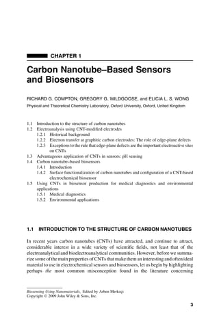 CHAPTER 1
Carbon Nanotube–Based Sensors
and Biosensors
RICHARD G. COMPTON, GREGORY G. WILDGOOSE, and ELICIA L. S. WONG
Physical and Theoretical Chemistry Laboratory, Oxford University, Oxford, United Kingdom
1.1 Introduction to the structure of carbon nanotubes
1.2 Electroanalysis using CNT-modified electrodes
1.2.1 Historical background
1.2.2 Electron transfer at graphitic carbon electrodes: The role of edge-plane defects
1.2.3 Exceptions to the rule that edge-plane defects are the important electroactive sites
on CNTs
1.3 Advantageous application of CNTs in sensors: pH sensing
1.4 Carbon nanotube–based biosensors
1.4.1 Introduction
1.4.2 Surface functionalization of carbon nanotubes and configuration of a CNT-based
electrochemical biosensor
1.5 Using CNTs in biosensor production for medical diagnostics and environmental
applications
1.5.1 Medical diagnostics
1.5.2 Environmental applications
1.1 INTRODUCTION TO THE STRUCTURE OF CARBON NANOTUBES
In recent years carbon nanotubes (CNTs) have attracted, and continue to attract,
considerable interest in a wide variety of scientific fields, not least that of the
electroanalytical and bioelectroanalytical communities. However, before we summa-
rize some of the main properties of CNTs that make them an interesting and often ideal
material to use in electrochemical sensors and biosensors, let us begin by highlighting
perhaps the most common misconception found in the literature concerning
Biosensing Using Nanomaterials, Edited by Arben Merkoçi
Copyright  2009 John Wiley  Sons, Inc.
3
 