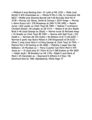 —Mildred A emp Banting Inst r 21 Leith pi MA 1255 — Molly (wid
Richd) h 4O5 Greensides av — Monta M Mrs h 106, 51 Grosvenor RA
8622 —Mottle pres Downes Barrett Ltd h 66 Burnaby blvd HU 9-
3738 —Murray cUc Stone, Smith  Conway r 2019 Yonge — Murray
L slsmn Rusco Ltd r 378 Broaaway av (Nth Y) MA 3482 — Naomi
nurse r 263 Lauder av (York Twp) KE 7084 — Nathan T wrehsemn
Christie’s Bread r 50 Langley av GE 5714 — Nelson K trk drvr Booth
Brick h 46 Lloyd George av (Etob) — Norine nurse St Michaels Hosp
r 33 Strader av (York Twp) RE 5587 — Norma with Natl Trust r 232
Heath e — Norman elk Ont Hydro r 48 Athlone rd (E Y) HA 6283 —
Norman E parts mgr Byers Motors h 248 Kingswood rd OX 6102 —
Oliver C emp Lever Bros h 14 King George dr (York Twp) JU 7941 —
Patricia Mrs h 50 Darling av RA 2680 — Pattrlcia J paper box hlpr
Nellsons r 25 Murdock av — Percy G porter Can Perm Mort h 479
Jones av — R Lloyd emp W J Flynn  Co h 288 Erskine av MA 3659
— Ralph studt r 98 Brooklyn av HA 1746 --Ralph E acet Bank of
Mont r 54 Clarendon av —Raymond E drftsmn A V Roe r 96
Dewhursl blvd GL 7081 Alphabetical, White Page 77
 