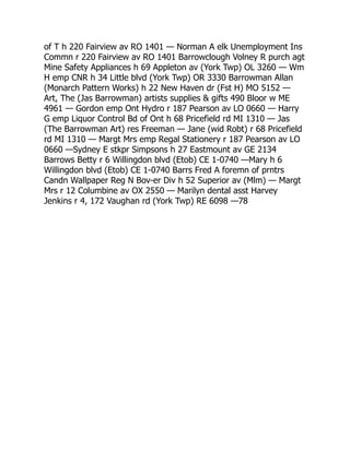 of T h 220 Fairview av RO 1401 — Norman A elk Unemployment Ins
Commn r 220 Fairview av RO 1401 Barrowclough Volney R purch agt
Mine Safety Appliances h 69 Appleton av (York Twp) OL 3260 — Wm
H emp CNR h 34 Little blvd (York Twp) OR 3330 Barrowman Allan
(Monarch Pattern Works) h 22 New Haven dr (Fst H) MO 5152 —
Art, The (Jas Barrowman) artists supplies  gifts 490 Bloor w ME
4961 — Gordon emp Ont Hydro r 187 Pearson av LO 0660 — Harry
G emp Liquor Control Bd of Ont h 68 Pricefield rd MI 1310 — Jas
(The Barrowman Art) res Freeman — Jane (wid Robt) r 68 Pricefield
rd MI 1310 — Margt Mrs emp Regal Stationery r 187 Pearson av LO
0660 —Sydney E stkpr Simpsons h 27 Eastmount av GE 2134
Barrows Betty r 6 Willingdon blvd (Etob) CE 1-0740 —Mary h 6
Willingdon blvd (Etob) CE 1-0740 Barrs Fred A foremn of prntrs
Candn Wallpaper Reg N Bov-er Div h 52 Superior av (Mlm) — Margt
Mrs r 12 Columbine av OX 2550 — Marilyn dental asst Harvey
Jenkins r 4, 172 Vaughan rd (York Twp) RE 6098 —78
 