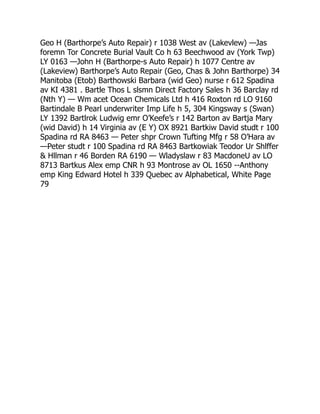 Geo H (Barthorpe’s Auto Repair) r 1038 West av (Lakevlew) —Jas
foremn Tor Concrete Burial Vault Co h 63 Beechwood av (York Twp)
LY 0163 —John H (Barthorpe-s Auto Repair) h 1077 Centre av
(Lakeview) Barthorpe’s Auto Repair (Geo, Chas  John Barthorpe) 34
Manitoba (Etob) Barthowski Barbara (wid Geo) nurse r 612 Spadina
av KI 4381 . Bartle Thos L slsmn Direct Factory Sales h 36 Barclay rd
(Nth Y) — Wm acet Ocean Chemicals Ltd h 416 Roxton rd LO 9160
Bartindale B Pearl underwriter Imp Life h 5, 304 Kingsway s (Swan)
LY 1392 Bartlrok Ludwig emr O’Keefe’s r 142 Barton av Bartja Mary
(wid David) h 14 Virginia av (E Y) OX 8921 Bartkiw David studt r 100
Spadina rd RA 8463 — Peter shpr Crown Tufting Mfg r 58 O’Hara av
—Peter studt r 100 Spadina rd RA 8463 Bartkowiak Teodor Ur Shlffer
 Hllman r 46 Borden RA 6190 — Wladyslaw r 83 MacdoneU av LO
8713 Bartkus Alex emp CNR h 93 Montrose av OL 1650 --Anthony
emp King Edward Hotel h 339 Quebec av Alphabetical, White Page
79
 