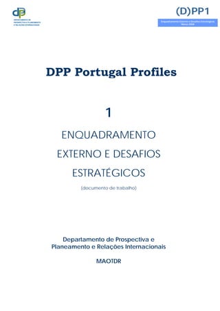DPP Portugal Profiles
1
ENQUADRAMENTO
EXTERNO E DESAFIOS
ESTRATÉGICOS
(documento de trabalho)
Departamento de Prospectiva e
Planeamento e Relações Internacionais
MAOTDR
(D)PP1
Enquadramento Externo e Desafios Estratégicos
Março 2008
DEPARTAMENTO DE
PROSPECTIVA E PLANEAMENTO
E RELAÇÕES INTERNACIONAIS
 