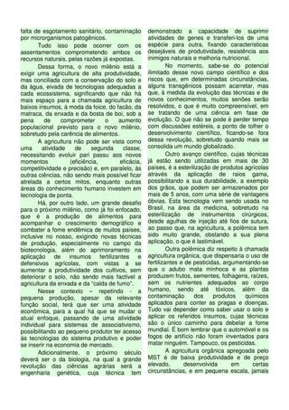 falta de esgotamento sanitário, contaminação
por microrganismos patogênicos.
Tudo isso pode ocorrer com os
assentamentos comprometendo ambos os
recursos naturais, pelas razões já expostas.
Dessa forma, o novo milênio está a
exigir uma agricultura de alta produtividade,
mas conciliada com a conservação do solo e
da água, eivada de tecnologias adequadas a
cada ecossistema, significando que não há
mais espaço para a chamada agricultura de
baixos insumos, à moda da foice, do facão, da
matraca, da enxada e da bosta de boi, sob a
pena de comprometer o aumento
populacional previsto para o novo milênio,
sobretudo pela carência de alimentos.
A agricultura não pode ser vista como
uma atividade de segunda classe,
necessitando evoluir pari passu aos novos
momentos (eficiência, eficácia,
competitividade e precisão) e, em paralelo, às
outras ciências, não sendo mais possível ficar
atrelada a certos mitos, enquanto outras
áreas do conhecimento humano investem em
tecnologia de ponta.
Há, por outro lado, um grande desafio
para o próximo milênio, como já foi enfocado,
que é a produção de alimentos para
acompanhar o crescimento demográfico e
combater a fome endêmica de muitos países,
inclusive no nosso, exigindo novas técnicas
de produção, especialmente no campo da
biotecnologia, além do aprimoramento na
aplicação de insumos fertilizantes e
defensivos agrícolas, com vistas a se
aumentar a produtividade dos cultivos, sem
deteriorar o solo, não sendo mais factível a
agricultura da enxada e da “calda de fumo”.
Nesse contexto – repetindo - a
pequena produção, apesar da relevante
função social, terá que ser uma atividade
econômica, para a qual há que se mudar o
atual enfoque, passando de uma atividade
individual para sistemas de associativismo,
possibilitando ao pequeno produtor ter acesso
às tecnologias do sistema produtivo e poder
se inserir na economia de mercado.
Adicionalmente, o próximo século
deverá ser o da biologia, na qual a grande
revolução das ciências agrárias será a
engenharia genética, cuja técnica tem
demonstrado a capacidade de suprimir
atividades de genes e transferi-los de uma
espécie para outra, fixando características
desejáveis de produtividade, resistência aos
inimigos naturais e melhoria nutricional.
No momento, sabe-se do potencial
ilimitado desse novo campo científico e dos
riscos que, em determinadas circunstâncias,
alguns transgênicos possam acarretar, mas
que, à medida da evolução das técnicas e de
novos conhecimentos, muitos senões serão
resolvidos, o que é muito compreensível, em
se tratando de uma ciência em fase de
evolução. O que não se pode é perder tempo
com discussões estéreis, a ponto de tolher o
desenvolvimento científico, ficando-se fora
dessa revolução, sobretudo quando mais se
consolida um mundo globalizado.
Outro avanço científico, cujas técnicas
já estão sendo utilizadas em mais de 30
países, é a esterilização de produtos agrícolas
através da aplicação de raios gama,
possibilitando a sua durabilidade, a exemplo
dos grãos, que podem ser armazenados por
mais de 5 anos, com uma série de vantagens
óbvias. Esta tecnologia vem sendo usada no
Brasil, na área da medicina, sobretudo na
esterilização de instrumentos cirúrgicos,
desde agulhas de injeção até fios de sutura,
ao passo que, na agricultura, a polêmica tem
sido muito grande, obstando a sua plena
aplicação, o que é lastimável.
Outra polêmica diz respeito à chamada
agricultura orgânica, que dispensaria o uso de
fertilizantes e de pesticidas, argumentando-se
que o adubo mata minhoca e as plantas
produzem frutos, sementes, folhagens, raízes,
sem os nutrientes adequados ao corpo
humano, sendo até tóxicos, além da
contaminação dos produtos químicos
aplicados para conter as pragas e doenças.
Tudo vai depender como saber usar o solo e
aplicar os referidos insumos, cujas técnicas
são o único caminho para debelar a fome
mundial. É bom lembrar que o automóvel e os
fogos de artifício não foram inventados para
matar ninguém. Tampouco, os pesticidas.
A agricultura orgânica apregoada pelo
MST é de baixa produtividade e de preço
elevado, desenvolvida em certas
circunstâncias, e em pequena escala, jamais
 