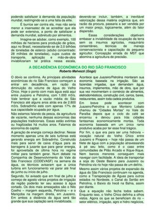 podendo satisfazer à demanda da população
mundial, restringindo-se a uma fatia da elite.
É burrice ser contra ela, mas não seria
menor a insensatez de se acreditar que ela
pode ser extensiva, a ponto de satisfazer a
demanda mundial, sobretudo por alimentos.
Imagine-se adubar, como exemplo, 100
milhões de hectares para produção de grãos,
aqui no Brasil, necessitando-se de 2,0 bilhões
de toneladas de esterco (adubo concentrado:
28 milhões de toneladas), cujos custos de
transporte, aplicação e mão-de-obra
inviabilizariam tal prática nessa escala,
devendo-se incluir, também, a inevitável
valorização dessa matéria orgânica que, em
razão da procura, passaria a ser vendida por
um maior preço, logicamente, além do fator
dispersão.
Essas considerações objetivam
embasar a inviabilidade da ocupação da terra
sem os insumos agrícolas, maquinário
consentâneo, técnicas de manejo
conservacionista e capacitação do pequeno
agricultor. Concepção errada do MST que
abomina a agricultura de precisão.
A DECADÊNCIA ECONÔMICA DO RIO SÃO FRANCISCO
Roberto Malvezzi (Gogó)
O óbvio se confirma. As principais atividades
econômicas do rio São Francisco começam a
entrar em decadência, em razão da
diminuição do volume de água do Velho
Chico. Hoje o ponto com mais água está aqui
entre Juazeiro e Petrolina, com 1.000 m3/s.
Vale lembrar que a vazão média do São
Francisco até alguns anos atrás era de 2.800
m3/s. Sobradinho está com apenas 17% de
sua capacidade ocupada por água.
Não estamos falando da pesca, da agricultura
de vazante, nenhuma dessas economias das
populações tradicionais. Essas estão extintas
ou fragilizadas há muitos anos. Falamos da
economia do capital.
A geração de energia começa declinar. Nesse
momento apenas uma de seis turbinas está
gerando energia em Sobradinho. Construído
mais para servir de caixa d’água para as
barragens à jusante que para gerar energia,
foi aproveitada de última hora no regime
militar para também gerar. Num debate na
Companhia de Desenvolvimento do Vale do
São Francisco (CODEVASF) na semana da
água, os técnicos avisaram que a única
turbina em funcionamento vai parar até final
de junho ou início de julho.
Segundo, foi avisado que em final de julho e
começo de agosto vários projetos de irrigação
da região poderão ter seu acesso à água
cortado. Os dois mais ameaçados são o Nilo
Coelho – margem esquerda, Petrolina – e o
Maniçoba na margem direita, em Juazeiro.
Em ambos a distância da água será tão
grande que sua captação será inviabilizada.
Acontece que Juazeiro/Petrolina montaram sua
economia baseada na irrigação. São as
fazendas irrigadas, que demandam água,
insumos, implementos, mão de obra, que por
sua vez movimentam o comércio de alimentos,
eletrodomésticos, construção civil, carros, bares,
restaurantes, assim toda cadeia produtiva.
Em breve pode acontecer com
Juazeiro/Petrolina o que Monteiro Lobato
chamou de “Cidades Mortas” no Vale do
Paraíba depois que o ciclo do café se
encerrou e deixou para trás cidades
fantasmas economicamente mortas. Toda
economia baseada em um único ramo
produtivo acaba por ter esse final trágico.
Por fim, o que era para ser uma hidrovia –
vocação natural do Velho Chico entre
Juazeiro e Pirapora – hoje não passa de um
filete de água com a população atravessando
à pé seu leito, como é o caso entre
comunidades de Pilão Arcado e Xique-Xique.
Nem barcos menores conseguem mais
navegar com facilidade. A ideia de transportar
a soja do Oeste Baiano para Juazeiro ou
Petrolina via rio hoje não passa de um delírio.
Mesmo assim vários projetos de expansão da
água do São Francisco continuam na agenda,
como a Transposição de Águas para outros
estados no Nordeste, o Canal do Sertão em
Petrolina, o Baixio do Irecê na Bahia, assim
por diante.
Que a equação não fecha todos sabem.
Enquanto isso, o Velho Chico definha a olhos
vistos. Agora os que se beneficiam do rio –
setor elétrico, irrigação, agro e hidro negócios,
 