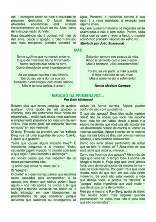 etc. – começam sentir na pele o resultado do
processo destrutivo. O futuro dessas
atividades econômicas está atrelado
inexoravelmente ao futuro do rio. Aliás, como
de toda população do Vale.
Essa decadência não é pontual. Há mais de
dez anos, desde o apagão, o São Francisco
não mais recuperou grandes volumes de
água. Portanto, o raciocínio correto é que
essa é a nova realidade, a exceção será
alguma cheia.
Aqui em Juazeiro/Petrolina os irrigantes estão
apavorados e não é sem razão. Porém, nada
indica que se queira rever a fundo o modelo
econômico predador imposto ao velho rio.
(Enviada por João Suassuna)
MÃE
Nome sublime que no mundo encerra,
O que de mais belo há no firmamento.
Nome sagrado que paira na terra,
Como símbolo de amor incandescente!
Ao ver nascer risonho o seu filhinho,
Ser do seu ser e dor da sua dor.
Tomando-o nos braços, com muito carinho,
Mãe é ternura carícia, é amor !
Guiando- sempre nos passos da vida,
Rindo e cantando com o seu crescer..
Mãe é bondade, zelo, encantamento!
Porém, ao ver partir, a mãe querida
A fibra mais feliz do seu viver
Mãe é somente dor e sofrimento!
Nenita Madeiro Campos
EMOÇÃO DA PRIMEIRAVEZ…
Por Beth Michepud
Existem dias que temos preguiça de quebrar
qualquer rotina (pode ser até gostoso e
cômodo), mas isto certamente deixa nosso dia
estacionado… então nada muda, nada acontece
e simplesmente passamos por mais um dia sem
vivê-lo. Veja como pode ser edificante “darmos
um susto” em nós mesmos!
O texto “Emoção da primeira vez” de Yehuda
Berg nos dá uma sugestão de como fazê-lo.
Espero que gostem!
“Será que causei algum impacto hoje?” É
importante perguntar a si mesmo: “Estou
causando algum impacto no mundo com tudo
o que faço? Estou fazendo a diferença?”
As únicas coisas que nos impedem de ter
esses pensamentos são:
1) achar que temos “o direito de” e
2) “apegos”.
O direito” é o que nos faz pensar que estamos
muito cansados para compartilhar; e os
apegos nos dizem que outros podem fazer
aquilo – nós não somos os únicos a ter que
carregar o mundo. Achar-se “no direito de” é
toda situação em que bloqueamos as
possibilidades de algo acontecer, porque
achamos que sabemos ou enxergamos as
coisas da forma correta. Alguns podem
confundir isso com autoestima.
O que são apegos? Seus dias estão repletos
deles! São as coisas que você não escolhe
fazer, mas faz por hábito, desde a pasta e a
escova de dentes que você usa até acordar em
um determinado horário de manhã ou comer as
mesmas comidas. Apego é sentar-se no mesmo
lugar na sala todos os dias, sair com as mesmas
pessoas, ir aos mesmos restaurantes…
Como nos livrar desse sentimento de achar
que se tem “o direito de”? Abra mão do que
você acha que sabe ou merece…
Como nos livramos dos apegos? Abra mão de
algo que você faz o tempo todo. Escolha um
apego e mude-o. Faça algo que você jamais
faria, pare de se comportar da mesma forma –
saia de você mesmo. Por quê? Para que você
receba mais do que tem em sua vida neste
momento. Se você não está vivendo a vida
que deseja viver, é porque os “direitos” e
“apegos” estão impedindo que você mude –
que deixe sua zona de conforto.
Meu pai e mestre, o Rav Berg, gosta de dizer:
“Os navios ficam mais seguros quando
permanecem no porto, mas não é para isso
que são construídos”.
 