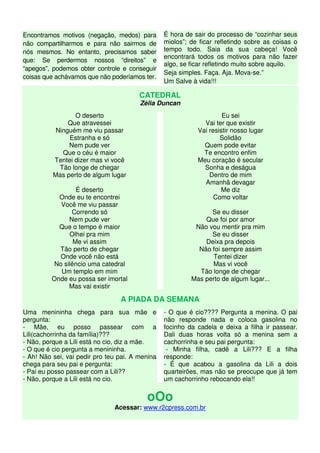 Encontramos motivos (negação, medos) para
não compartilharmos e para não sairmos de
nós mesmos. No entanto, precisamos saber
que: Se perdermos nossos “direitos” e
“apegos”, podemos obter controle e conseguir
coisas que achávamos que não poderíamos ter.
É hora de sair do processo de “cozinhar seus
miolos”; de ficar refletindo sobre as coisas o
tempo todo. Saia da sua cabeça! Você
encontrará todos os motivos para não fazer
algo, se ficar refletindo muito sobre aquilo.
Seja simples. Faça. Aja. Mova-se.”
Um Salve à vida!!!
CATEDRAL
Zélia Duncan
O deserto
Que atravessei
Ninguém me viu passar
Estranha e só
Nem pude ver
Que o céu é maior
Tentei dizer mas vi você
Tão longe de chegar
Mas perto de algum lugar
É deserto
Onde eu te encontrei
Você me viu passar
Correndo só
Nem pude ver
Que o tempo é maior
Olhei pra mim
Me vi assim
Tão perto de chegar
Onde você não está
No silêncio uma catedral
Um templo em mim
Onde eu possa ser imortal
Mas vai existir
Eu sei
Vai ter que existir
Vai resistir nosso lugar
Solidão
Quem pode evitar
Te encontro enfim
Meu coração é secular
Sonha e deságua
Dentro de mim
Amanhã devagar
Me diz
Como voltar
Se eu disser
Que foi por amor
Não vou mentir pra mim
Se eu disser
Deixa pra depois
Não foi sempre assim
Tentei dizer
Mas vi você
Tão longe de chegar
Mas perto de algum lugar...
A PIADA DA SEMANA
Uma menininha chega para sua mãe e
pergunta:
- Mãe, eu posso passear com a
Lili(cachorrinha da família)???
- Não, porque a Lili está no cio, diz a mãe.
- O que é cio pergunta a menininha.
- Ah! Não sei, vai pedir pro teu pai. A menina
chega para seu pai e pergunta:
- Pai eu posso passear com a Lili??
- Não, porque a Lili está no cio.
- O que é cio???? Pergunta a menina. O pai
não responde nada e coloca gasolina no
focinho da cadela e deixa a filha ir passear.
Dali duas horas volta só a menina sem a
cachorrinha e seu pai pergunta:
- Minha filha, cadê a Lili??? E a filha
responde:
- É que acabou a gasolina da Lili a dois
quarteirões, mas não se preocupe que já tem
um cachorrinho rebocando ela!!
oOo
Acessar: www.r2cpress.com.br
 