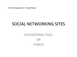 SOCIAL NETWORKING SITES EDUCATIONAL TOOL OR THREAT  ETL 523 Assignment 1:  Paula Phelan 