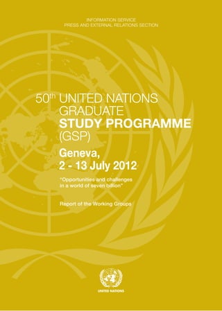 INFORMATION SERVICE
PRESS AND EXTERNAL RELATIONS SECTION
“Opportunities and challenges
in a world of seven billion”
Report of the Working Groups
50th
UNITED NATIONS
GRADUATE
STUDY PROGRAMME
(GSP)
Geneva,
2 - 13 July 2012
 