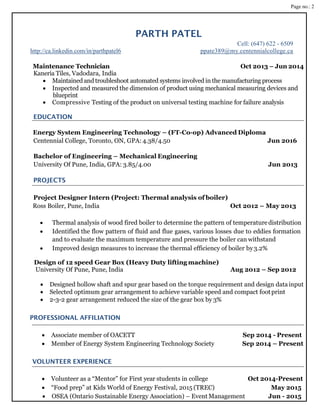 Page no.: 2
PARTH PATEL
Cell: (647) 622 - 6509
http://ca.linkedin.com/in/parthpatel6 ppate389@my.centennialcollege.ca
Maintenance Technician Oct 2013 – Jun 2014
Kaneria Tiles, Vadodara, India
 Maintained and troubleshoot automated systems involved in the manufacturing process
 Inspected and measured the dimension of product using mechanical measuring devices and
blueprint
 Compressive Testing of the product on universal testing machine for failure analysis
EDUCATION
Energy System Engineering Technology – (FT-Co-op) Advanced Diploma
Centennial College, Toronto, ON, GPA: 4.38/4.50 Jun 2016
Bachelor of Engineering – Mechanical Engineering
University Of Pune, India, GPA: 3.85/4.00 Jun 2013
PROJECTS
Project Designer Intern (Project: Thermal analysis of boiler)
Ross Boiler, Pune, India Oct 2012 – May 2013
 Thermal analysis of wood fired boiler to determine the pattern of temperature distribution
 Identified the flow pattern of fluid and flue gases, various losses due to eddies formation
and to evaluate the maximum temperature and pressure the boiler can withstand
 Improved design measures to increase the thermal efficiency of boiler by3.2%
Design of 12 speed Gear Box (Heavy Duty lifting machine)
University Of Pune, Pune, India Aug 2012 – Sep 2012
 Designed hollow shaft and spur gear based on the torque requirement and design datainput
 Selected optimum gear arrangement to achieve variable speed and compact footprint
 2-3-2 gear arrangement reduced the size of the gear box by 3%
PROFESSIONAL AFFILIATION
 Associate member of OACETT Sep 2014 - Present
 Member of Energy System Engineering Technology Society Sep 2014 – Present
VOLUNTEER EXPERIENCE
 Volunteer as a “Mentor” for First year students in college Oct 2014-Present
 “Food prep” at Kids World of Energy Festival, 2015 (TREC) May 2015
 OSEA (Ontario Sustainable Energy Association) – Event Management Jun - 2015
 