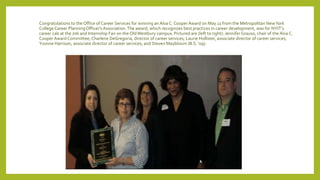 Congratulations to the Office of Career Services for winning anAlva C. Cooper Award on May 11 from the Metropolitan NewYork
College Career PlanningOfficer's Association.The award, which recognizes best practices in career development, was for NYIT's
career cab at the Job and Internship Fair on the OldWestbury campus. Pictured are (left to right): Jennifer Grauso, chair of the Alva C.
Cooper Award Committee; Charlene DeGregoria, director of career services; Laurie Hollister, associate director of career services;
Yvonne Harrison, associate director of career services; and Steven Maybloom (B.S. '09).
 