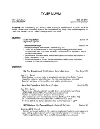 TYLER MUMM!
!!1207 Liberty Court, ! ! ! ! ! ! ! ! ! (320) 828-3741!
Sartell, MN 56377! ! ! ! ! ! ! ! tylerjmumm@gmail.com!
!!Summary: I am a hardworking, quick learning, hands on and goal oriented person. No project will be left
undone. I make sure to ﬁnish every project to the fullest extent of my ability. I am a competitive person for
I want to be the best I can be. I always challenge myself to do better. !
!
!
Education: !
Sartell High School! ! ! ! ! ! ! Sartell, MN !
! ! High School Diploma!
! ! !
! Central Lakes College!! ! ! ! ! ! Staples, MN !
! ! Videography Program AAS Degree – Received May 2013!
• Gained real world experience by producing/editing/shooting promotional videos,
documentaries, news broadcasts, and was a cameraman/ audio engineer for a short
ﬁlm for another student. !
• Participated in MinnWest Media, an in-school production company. Held position as
Project Manager/Producer.!
• Actively participated in Student Senate activities such as budgeting for different
programs, fundraising and student orientation. !
! !
!Experience: 
!
! Big Time Entertainment - Field Producer. Camera Operations! Pine Center, MN 
! !
! June 2014 - Current!
• Obtain Footage in a timely matter for a reality style television show [Bottom Feeders] !
• Heavy ﬁeld production required to insure the most accurate storyline is created!
• Extremely fast paced environment for it is an outdoor television show 
! !
Long Haul Productions- Editor.Camera.Producer! ! ! Albertville, MN!
! ! !
! June 2013 - Current!
• Master/online editing for nationally viewed & Emmy nominated television shows  
[Softball 360, Sledhead 24-7, Amsoil Championship Snocross]!
• Camera operator on location for various television shows  
[Torc Unleashed, Amsoil Championship Snocross, Sledhead 24-7, Softball 360]!
• On Location Producer/Camera/Editor at the Mid America Truck Show!
• Produced, Edited, and Camera operations for 2 commercials aired on ESPN 
!
! NJPA (National Joint Powers Alliance) - Studio A/V Technician ! Staples, MN!
! ! !
! September 2012 - Current!
• Maintain and operate audio and video equipment, upkeep on teleconferencing equipment,
studio lighting, audio equipment such as lapel microphones and wired voice over mics.!
• I edited corporate assembly videos and edited/produced promotional videos.!
 