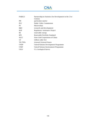 viii
PARIS21 Partnership in Statistics for Development in the 21st
Century
PM particulate matter
PUC Public Utility Commission
PV Photovoltaic
R&D research and development
RAP Regulatory Assistance Project
RE renewable energy
RPS Renewable Portfolio Standard
SGCC State Grid Corporation of China
tcf trillion cubic feet
TW/TWh terawatt/terawatt hours
UNDP United Nations Development Programme
UNEP United Nations Environment Programme
USGS U.S. Geological Survey
 