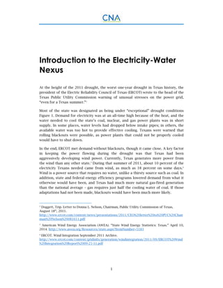 1
Introduction to the Electricity-Water
Nexus
At the height of the 2011 drought, the worst one-year drought in Texas history, the
president of the Electric Reliability Council of Texas (ERCOT) wrote to the head of the
Texas Public Utility Commission warning of unusual stresses on the power grid,
“even for a Texas summer.”2
Most of the state was designated as being under “exceptional” drought conditions
Figure 1. Demand for electricity was at an all-time high because of the heat, and the
water needed to cool the state’s coal, nuclear, and gas power plants was in short
supply. In some places, water levels had dropped below intake pipes; in others, the
available water was too hot to provide effective cooling. Texans were warned that
rolling blackouts were possible, as power plants that could not be properly cooled
would have to shut down.
In the end, ERCOT met demand without blackouts, though it came close. A key factor
in keeping the power flowing during the drought was that Texas had been
aggressively developing wind power. Currently, Texas generates more power from
the wind than any other state.3
During that summer of 2011, about 10 percent of the
electricity Texans needed came from wind, as much as 18 percent on some days.4
Wind is a power source that requires no water, unlike a thirsty source such as coal. In
addition, state and federal energy efficiency programs lowered demand from what it
otherwise would have been, and Texas had much more natural gas-fired generation
than the national average – gas requires just half the cooling water of coal. If those
adaptations had not been made, blackouts would have been much more likely.
2
Doggett, Trip. Letter to Donna L. Nelson, Chairman, Public Utility Commission of Texas,
August 18th
, 2011.
http://www.ercot.com/content/news/presentations/2011/CEO%20letter%20to%20PUC%20Chair
man%20Nelson%20081611.pdf
3
American Wind Energy Association (AWEA). “State Wind Energy Statistics: Texas.” April 10,
2014. http://www.awea.org/Resources/state.aspx?ItemNumber=5183
4
ERCOT. Wind Integration September 2011 Archive.
http://www.ercot.com/content/gridinfo/generation/windintegration/2011/09/ERCOT%20Wind
%20Integration%20Report%2009-25-11.pdf
 