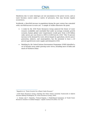 2
Shutdowns due to water shortages are not uncommon in the power sector, and as
water becomes scarcer under a variety of pressures, they may become regular
occurrences.
Worldwide, a threefold increase in population during the past century has coincided
with a six-fold increase in water use.5
A sample of studies illustrates the point.
 A study by the 2030 Water Resources Group analyzed the future of water
resource availability and concluded that under an average economic growth
scenario, human global water requirements would grow from 4,500 billion
cubic meters per year (bcm) in 2009 to 6,900 bcm by 2030.6
This 50 percent
increase in the demand for water, driven largely by agriculture, electric power
generation, industry, and municipalities, has the potential to leave a 40
percent gap between water supply and demand in 2030.
 Modeling by the United Nations Environment Programme (UNEP) identified a
set of hotspot areas under growing water stress, including most of India and
much of Northern China.7
5
Bogardi et al., “Water Security for a Planet Under Pressure.”
6
2030 Water Resources Group, Charting Our Water Future: Economic Frameworks to Inform
Decision Making (Washington, DC: Water Resources Group, 2009).
7
J. Alcamo and T. Henrichs, “Critical Regions: A Model-Based Estimation of World Water
Resources Sensitive to Global Changes,” Aquatic Sciences 64 (2002): 352–362
 